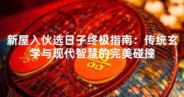 新屋入伙选日子终极指南：传统玄学与现代智慧的完美碰撞
