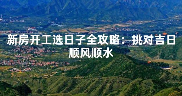 新房开工选日子全攻略：挑对吉日顺风顺水
