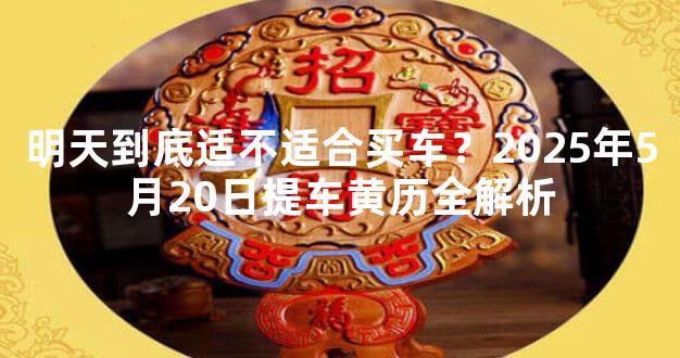 明天到底适不适合买车？2025年5月20日提车黄历全解析