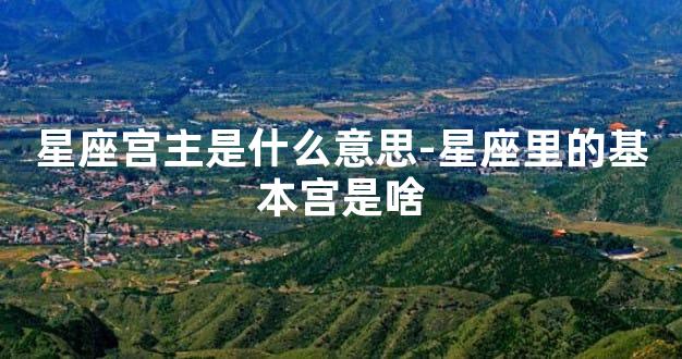 星座宫主是什么意思-星座里的基本宫是啥