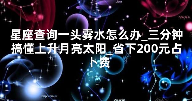 星座查询一头雾水怎么办_三分钟搞懂上升月亮太阳_省下200元占卜费
