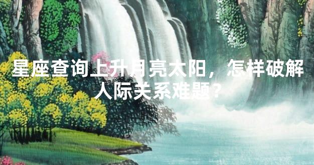 星座查询上升月亮太阳，怎样破解人际关系难题？