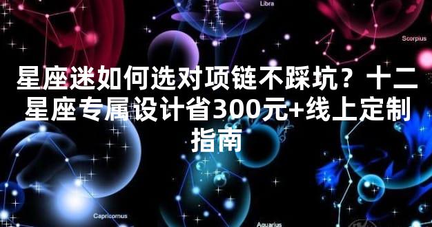 星座迷如何选对项链不踩坑？十二星座专属设计省300元+线上定制指南