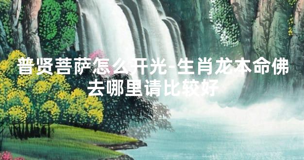 普贤菩萨怎么开光-生肖龙本命佛去哪里请比较好