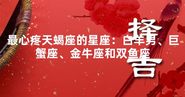 最心疼天蝎座的星座：白羊男、巨蟹座、金牛座和双鱼座
