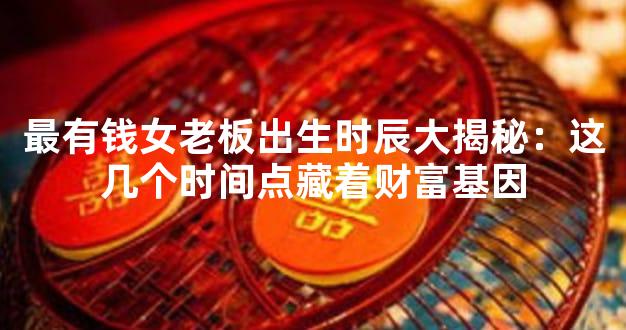 最有钱女老板出生时辰大揭秘：这几个时间点藏着财富基因