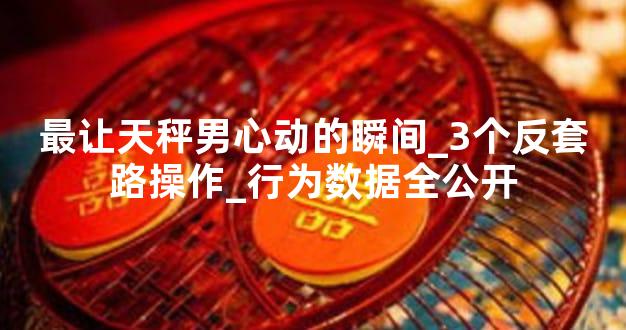 最让天秤男心动的瞬间_3个反套路操作_行为数据全公开