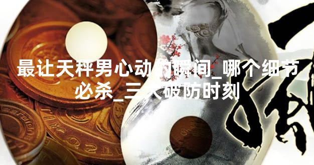 最让天秤男心动的瞬间_哪个细节必杀_三大破防时刻