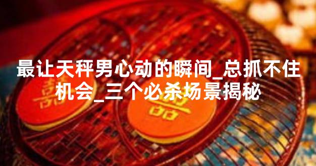 最让天秤男心动的瞬间_总抓不住机会_三个必杀场景揭秘