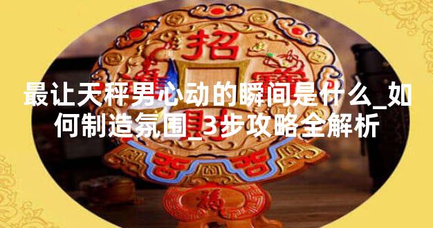 最让天秤男心动的瞬间是什么_如何制造氛围_3步攻略全解析