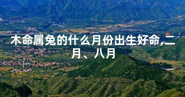 木命属兔的什么月份出生好命,二月、八月