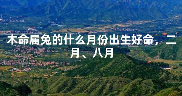木命属兔的什么月份出生好命，二月、八月
