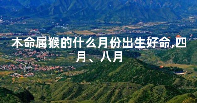 木命属猴的什么月份出生好命,四月、八月