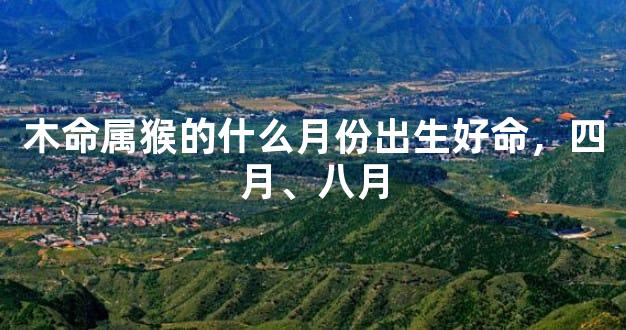 木命属猴的什么月份出生好命，四月、八月