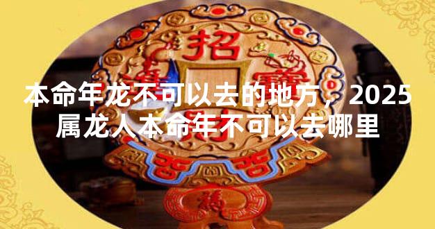 本命年龙不可以去的地方，2025属龙人本命年不可以去哪里