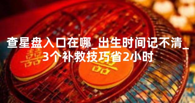 查星盘入口在哪_出生时间记不清_3个补救技巧省2小时