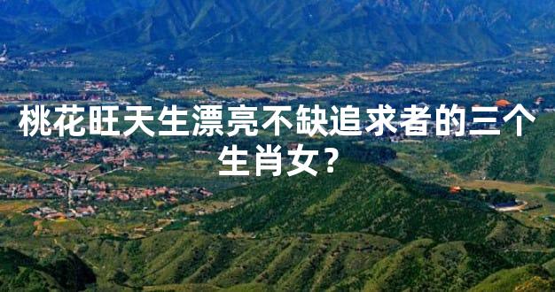 桃花旺天生漂亮不缺追求者的三个生肖女？