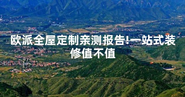欧派全屋定制亲测报告!一站式装修值不值