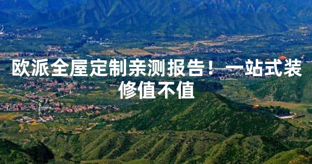 欧派全屋定制亲测报告！一站式装修值不值