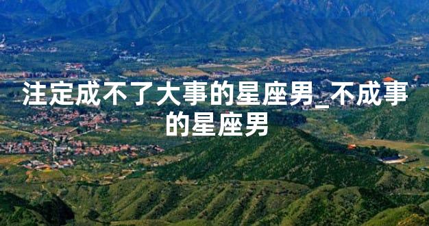 注定成不了大事的星座男_不成事的星座男