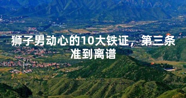 狮子男动心的10大铁证，第三条准到离谱