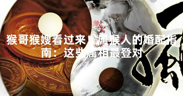 猴哥猴嫂看过来！属猴人的婚配指南：这些属相最登对