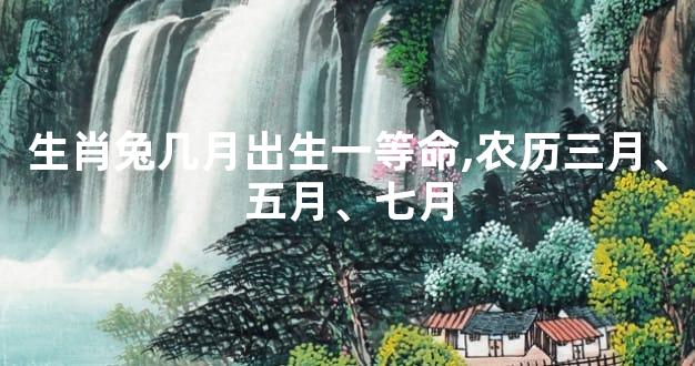 生肖兔几月出生一等命,农历三月、五月、七月