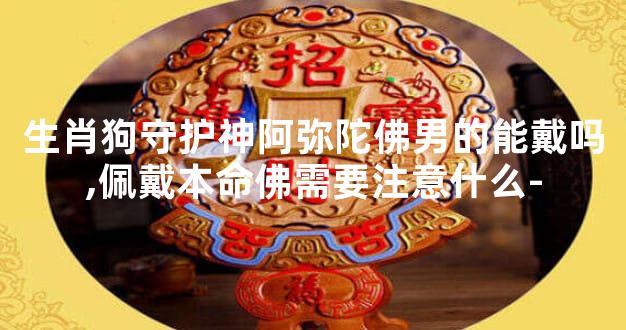 生肖狗守护神阿弥陀佛男的能戴吗,佩戴本命佛需要注意什么-