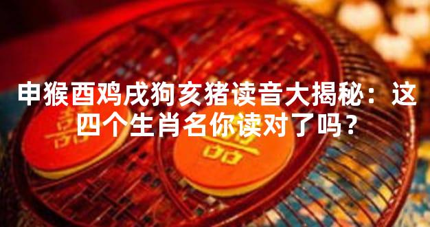 申猴酉鸡戌狗亥猪读音大揭秘：这四个生肖名你读对了吗？
