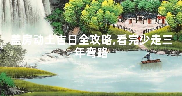 盖房动土吉日全攻略,看完少走三年弯路
