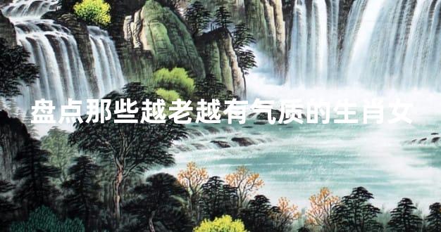 盘点那些越老越有气质的生肖女