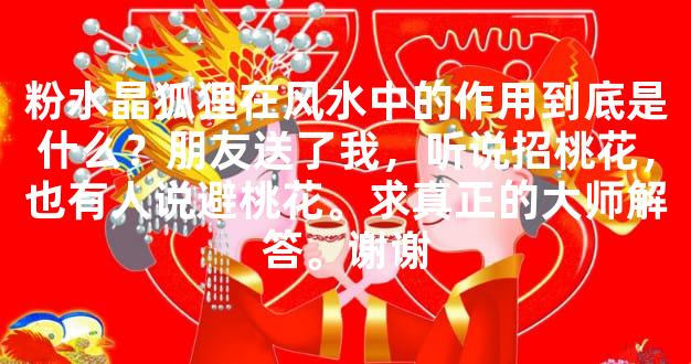 粉水晶狐狸在风水中的作用到底是什么？朋友送了我，听说招桃花，也有人说避桃花。求真正的大师解答。谢谢