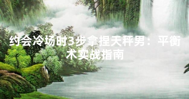约会冷场时3步拿捏天秤男：平衡术实战指南