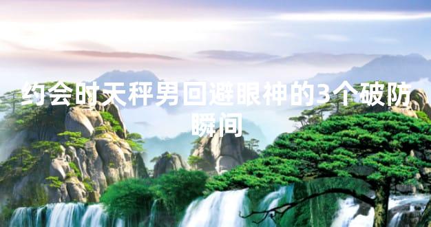 约会时天秤男回避眼神的3个破防瞬间