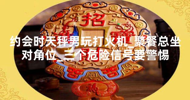 约会时天秤男玩打火机_聚餐总坐对角位_三个危险信号要警惕