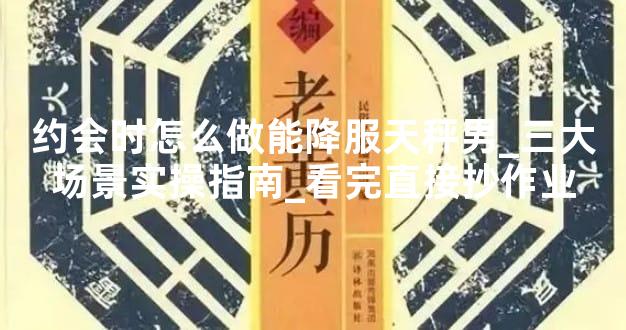约会时怎么做能降服天秤男_三大场景实操指南_看完直接抄作业