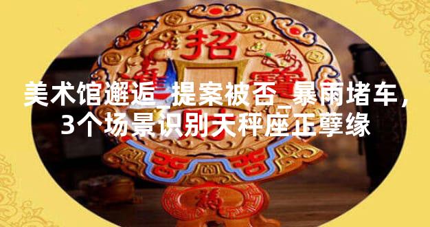 美术馆邂逅_提案被否_暴雨堵车，3个场景识别天秤座正孽缘
