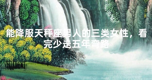 能降服天秤座男人的三类女性，看完少走五年弯路
