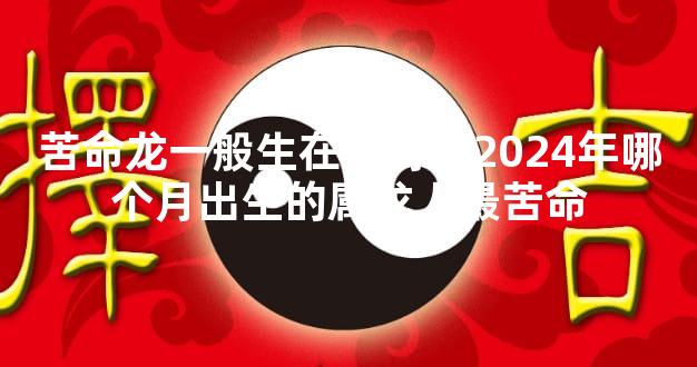 苦命龙一般生在几月，2024年哪个月出生的属龙人最苦命