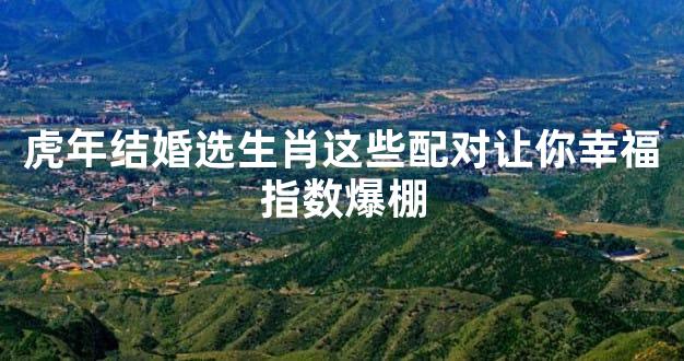 虎年结婚选生肖这些配对让你幸福指数爆棚