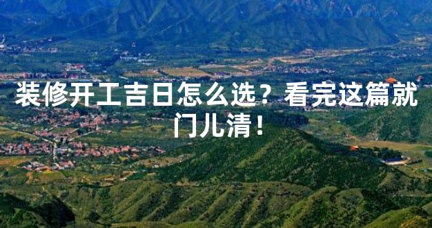 装修开工吉日怎么选？看完这篇就门儿清！
