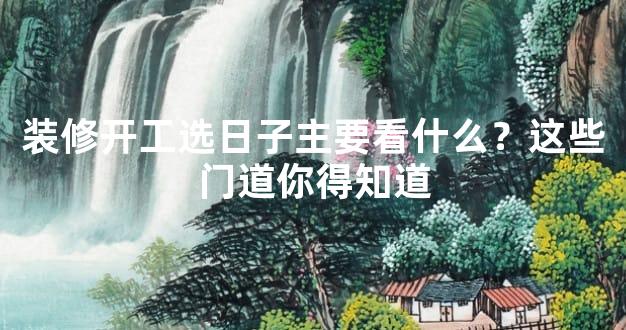 装修开工选日子主要看什么？这些门道你得知道