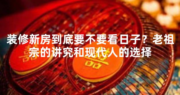 装修新房到底要不要看日子？老祖宗的讲究和现代人的选择