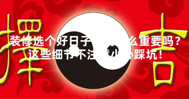 装修选个好日子真的那么重要吗？这些细节不注意小心踩坑！