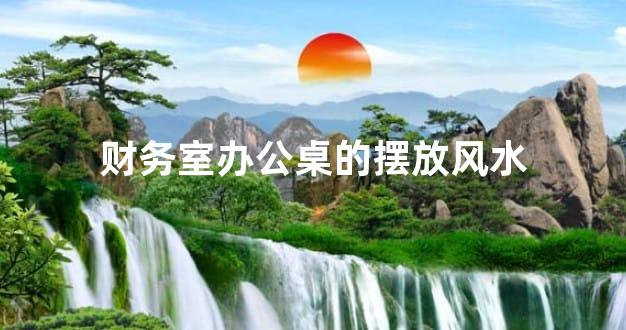 财务室办公桌的摆放风水