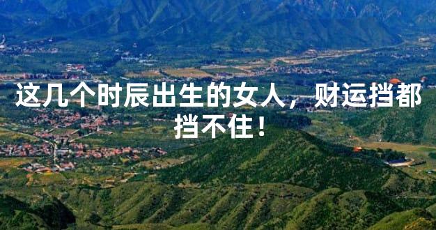 这几个时辰出生的女人，财运挡都挡不住！