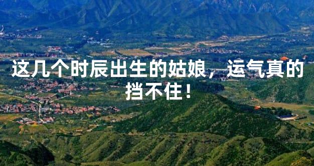 这几个时辰出生的姑娘，运气真的挡不住！