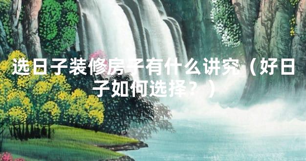 选日子装修房子有什么讲究（好日子如何选择？）