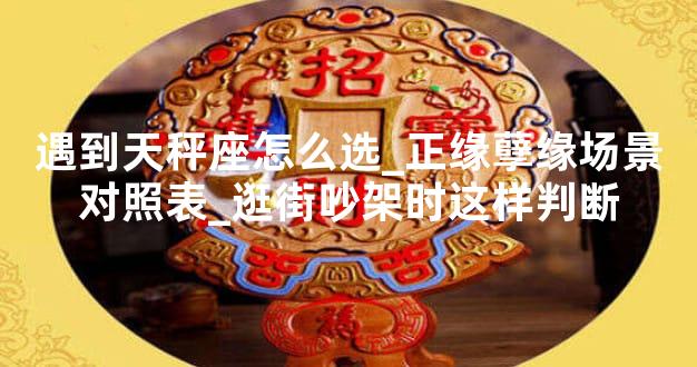 遇到天秤座怎么选_正缘孽缘场景对照表_逛街吵架时这样判断
