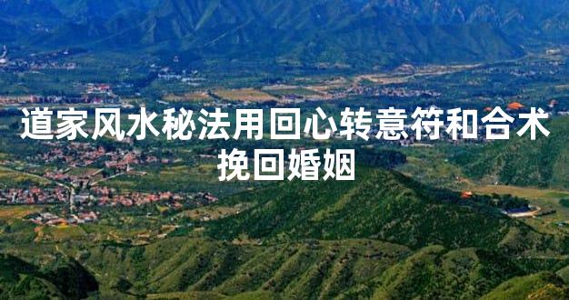 道家风水秘法用回心转意符和合术挽回婚姻